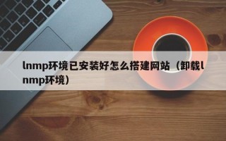 安岳lnmp环境已安装好怎么搭建网站（卸载lnmp环境）